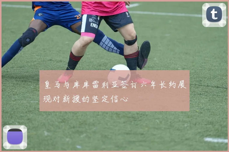皇马与库库雷利亚签订六年长约展现对新援的坚定信心