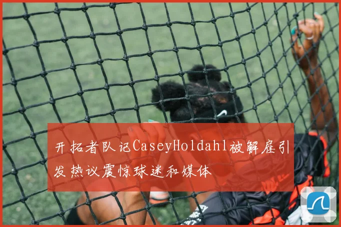 开拓者队记CaseyHoldahl被解雇引发热议震惊球迷和媒体