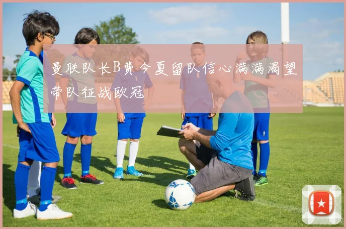 曼联队长B费今夏留队信心满满渴望带队征战欧冠