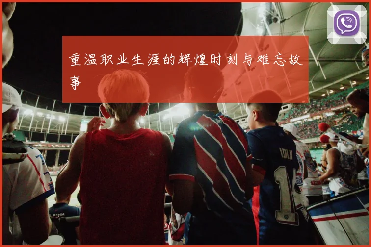 重温职业生涯的辉煌时刻与难忘故事