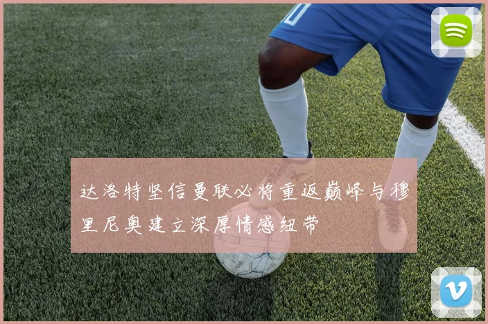 达洛特坚信曼联必将重返巅峰与穆里尼奥建立深厚情感纽带