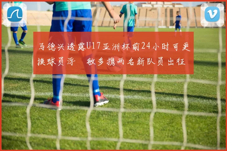 马德兴透露U17亚洲杯前24小时可更换球员浮嶋敏多携两名新队员出征