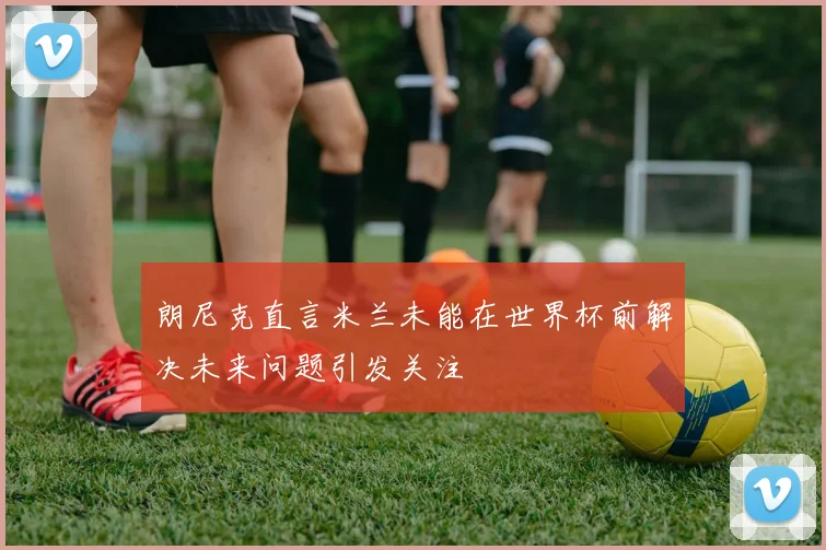 朗尼克直言米兰未能在世界杯前解决未来问题引发关注