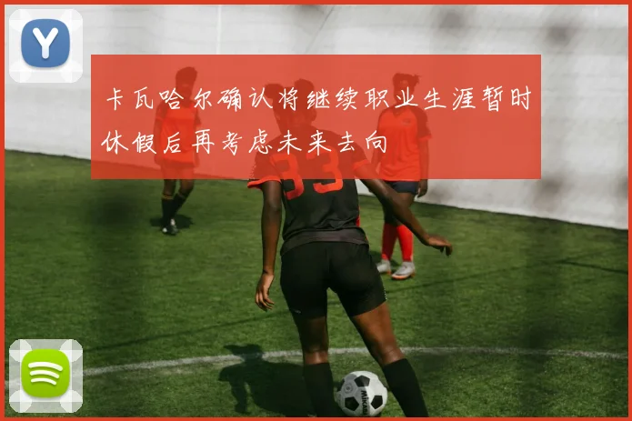 卡瓦哈尔确认将继续职业生涯暂时休假后再考虑未来去向