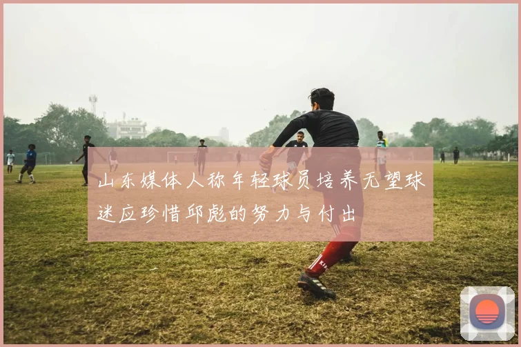 山东媒体人称年轻球员培养无望球迷应珍惜邱彪的努力与付出