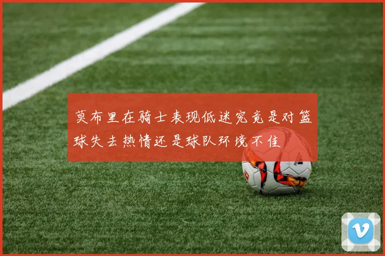 莫布里在骑士表现低迷究竟是对篮球失去热情还是球队环境不佳