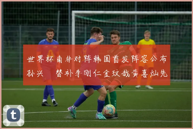 世界杯南非对阵韩国首发阵容公布孙兴慜替补李刚仁金玟哉黄喜灿先发