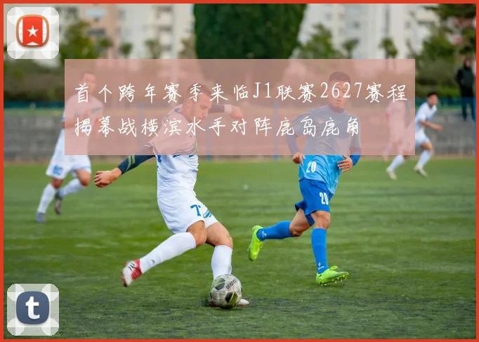 首个跨年赛季来临J1联赛2627赛程揭幕战横滨水手对阵鹿岛鹿角