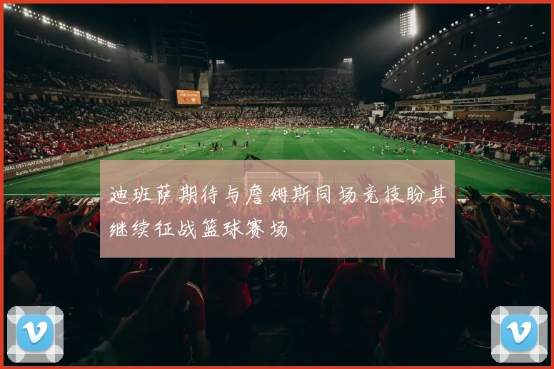 迪班萨期待与詹姆斯同场竞技盼其继续征战篮球赛场