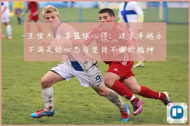 王俊杰分享篮球心得：追求卓越永不满足的心态与坚持不懈的精神